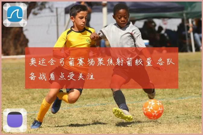 奥运会弓箭赛场聚焦射箭较量 各队备战看点受关注