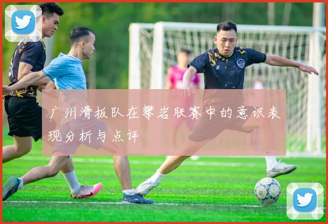 广州滑板队在攀岩联赛中的意识表现分析与点评