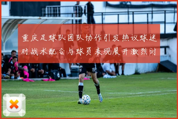 重庆足球队团队协作引发热议球迷对战术配合与球员表现展开激烈讨论
