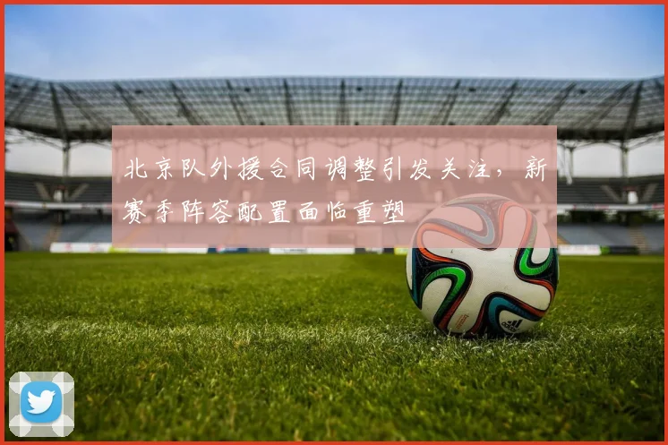 北京队外援合同调整引发关注，新赛季阵容配置面临重塑