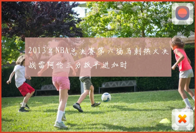 2013年NBA总决赛第六场马刺热火决战雷阿伦三分扳平进加时